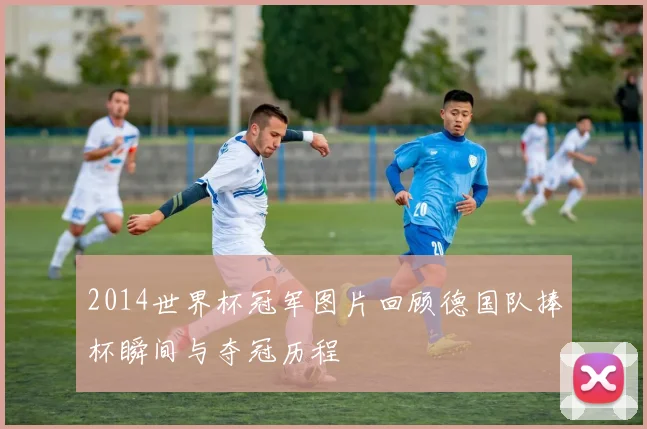 2014世界杯冠军图片回顾德国队捧杯瞬间与夺冠历程
