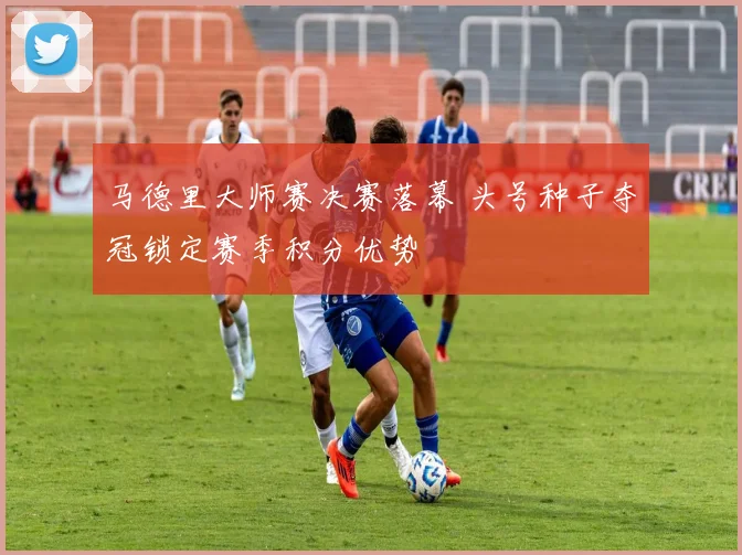 马德里大师赛决赛落幕 头号种子夺冠锁定赛季积分优势