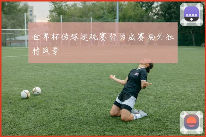 世界杯伪球迷观赛行为成赛场外独特风景