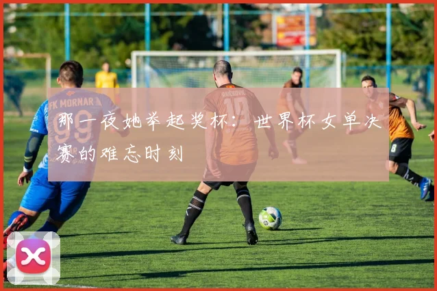 那一夜她举起奖杯:世界杯女单决赛的难忘时刻