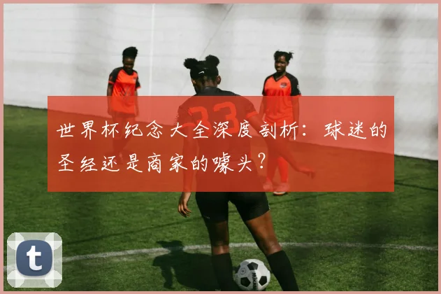 世界杯纪念大全深度剖析:球迷的圣经还是商家的噱头?