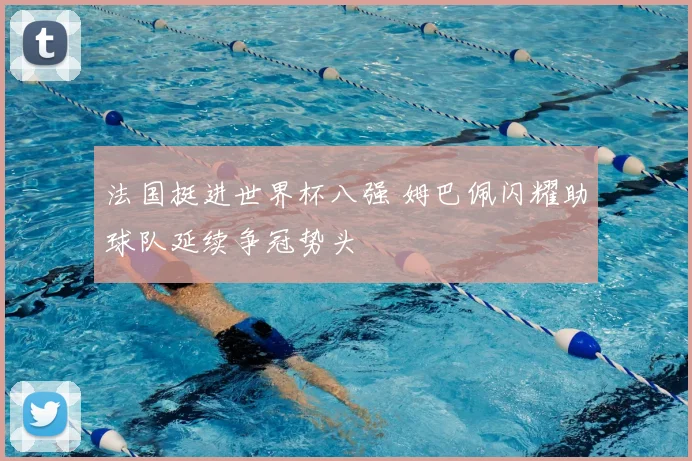 法国挺进世界杯八强 姆巴佩闪耀助球队延续争冠势头