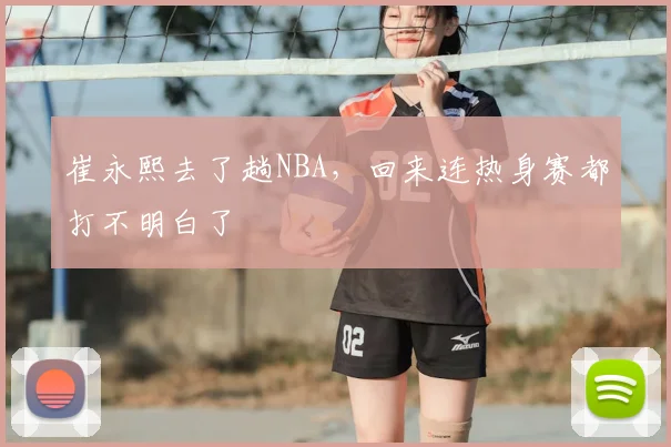 崔永熙去了趟NBA，回来连热身赛都打不明白了
