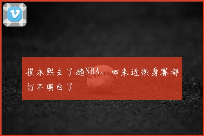 崔永熙去了趟NBA,回来连热身赛都打不明白了