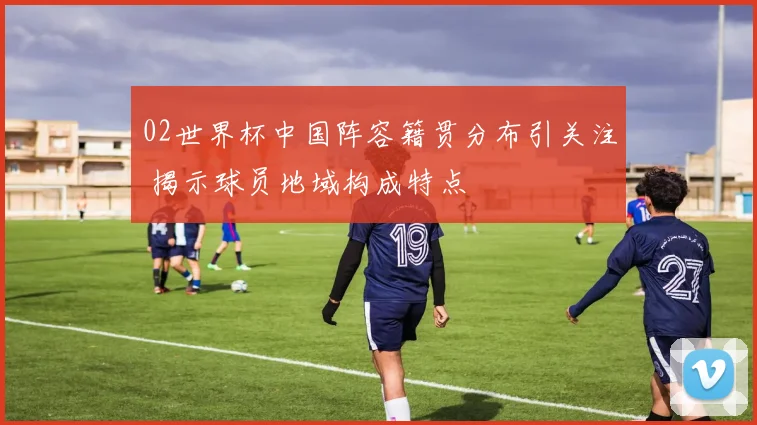 02世界杯中国阵容籍贯分布引关注 揭示球员地域构成特点