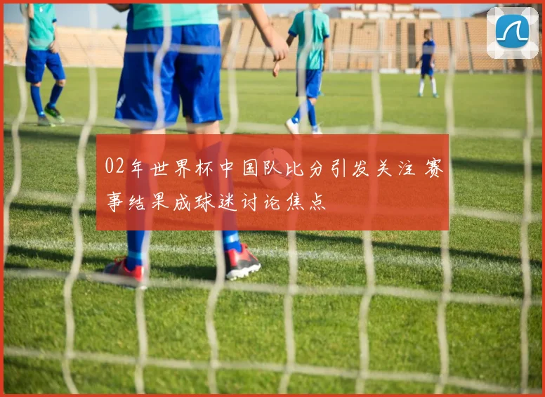 02年世界杯中国队比分引发关注 赛事结果成球迷讨论焦点